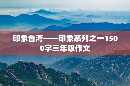 印象台湾——印象系列之一1500字三年级作文