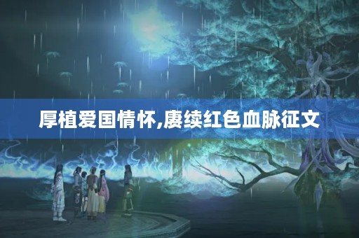 厚植爱国情怀,赓续红色血脉征文 厚植爱国情怀,赓续红色血脉征文