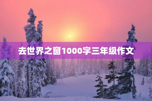 去世界之窗1000字三年级作文 去世界之窗1000字三年级作文