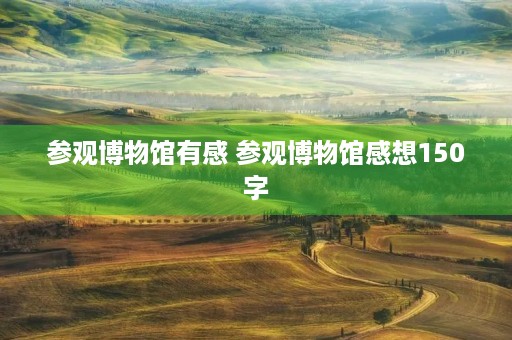 参观博物馆有感 参观博物馆感想150字 参观博物馆有感 参观博物馆感想150字