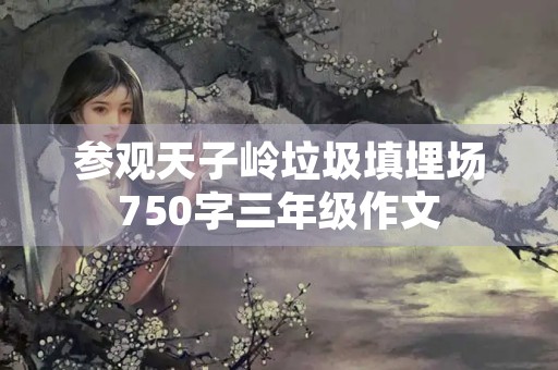 参观天子岭垃圾填埋场750字三年级作文 参观天子岭垃圾填埋场750字三年级作文