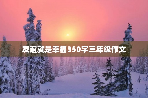 友谊就是幸福350字三年级作文 友谊就是幸福350字三年级作文