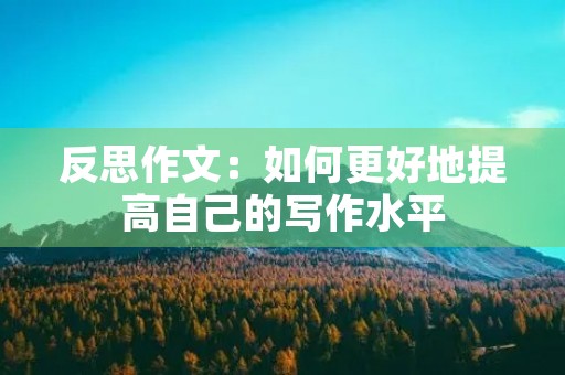 反思作文:如何更好地提高自己的写作水平 反思作文:如何更好地提高自己的写作水平