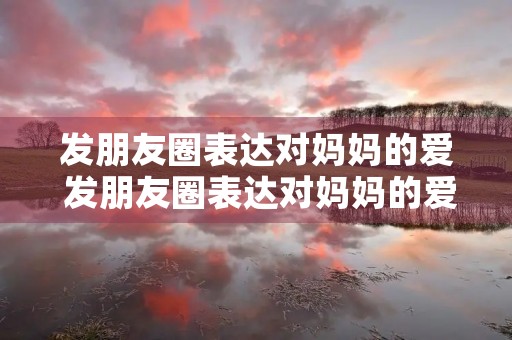 发朋友圈表达对妈妈的爱 发朋友圈表达对妈妈的爱的句子