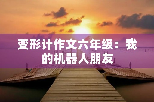 变形计作文六年级:我的机器人朋友 变形计作文六年级:我的机器人朋友