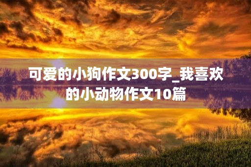 可爱的小狗作文300字_我喜欢的小动物作文10篇 可爱的小狗作文300字_我喜欢的小动物作文10篇
