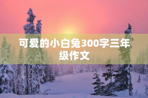 可爱的小白兔300字三年级作文 可爱的小白兔300字三年级作文