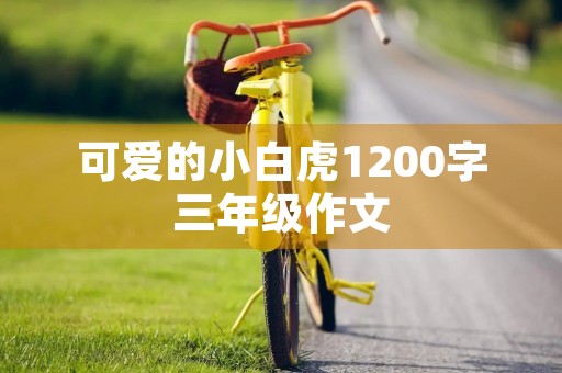 可爱的小白虎1200字三年级作文 可爱的小白虎1200字三年级作文