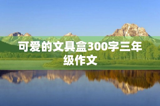 可爱的文具盒300字三年级作文 可爱的文具盒300字三年级作文