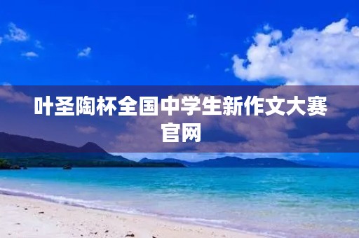 叶圣陶杯全国中学生新作文大赛官网 叶圣陶杯全国中学生新作文大赛官网