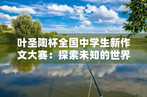 叶圣陶杯全国中学生新作文大赛：探索未知的世界