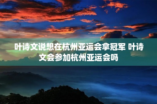 叶诗文说想在杭州亚运会拿冠军 叶诗文会参加杭州亚运会吗