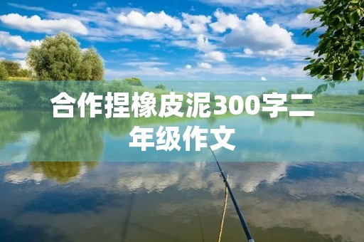 合作捏橡皮泥300字二年级作文 合作捏橡皮泥300字二年级作文