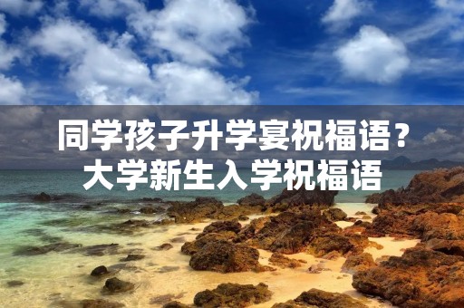 同学孩子升学宴祝福语？大学新生入学祝福语