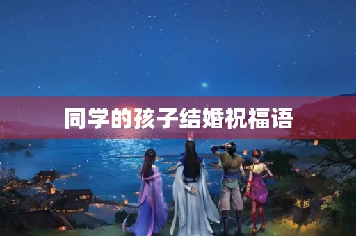 同学的孩子结婚祝福语(恭喜同学儿子结婚短语) 同学的孩子结婚祝福语(恭喜同学儿子结婚短语)