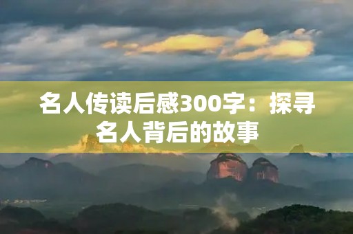 名人传读后感300字:探寻名人背后的故事 名人传读后感300字:探寻名人背后的故事