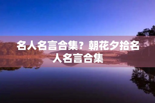 名人名言合集?朝花夕拾名人名言合集 名人名言合集?朝花夕拾名人名言合集