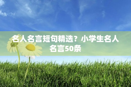 名人名言短句精选?小学生名人名言50条 名人名言短句精选?小学生名人名言50条