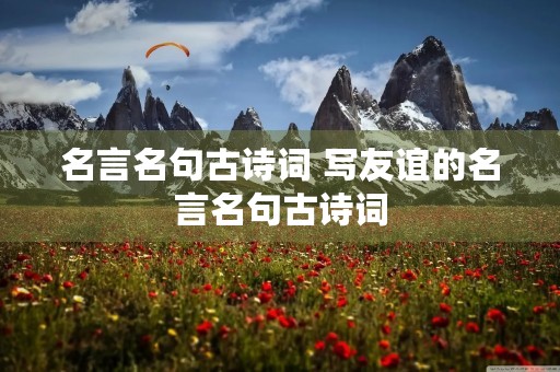 名言名句古诗词 写友谊的名言名句古诗词 名言名句古诗词 写友谊的名言名句古诗词