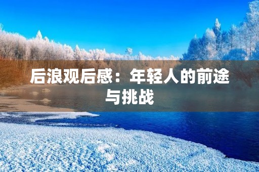 后浪观后感:年轻人的前途与挑战 后浪观后感:年轻人的前途与挑战