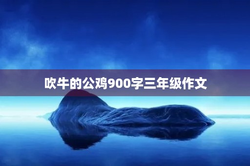 吹牛的公鸡900字三年级作文