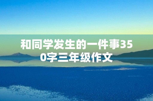 和同学发生的一件事350字三年级作文 和同学发生的一件事350字三年级作文