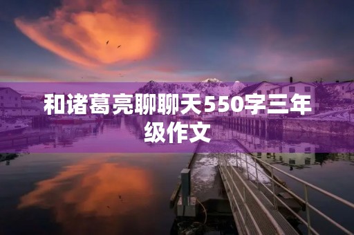 和诸葛亮聊聊天550字三年级作文 和诸葛亮聊聊天550字三年级作文