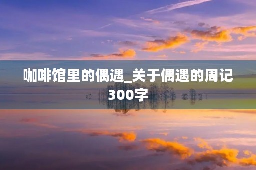 咖啡馆里的偶遇_关于偶遇的周记300字 咖啡馆里的偶遇_关于偶遇的周记300字