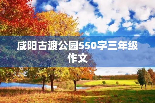 咸阳古渡公园550字三年级作文 咸阳古渡公园550字三年级作文