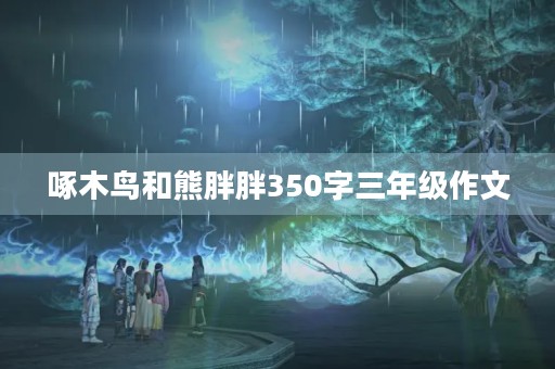 啄木鸟和熊胖胖350字三年级作文 啄木鸟和熊胖胖350字三年级作文