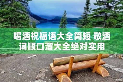 喝酒祝福语大全简短 敬酒词顺口溜大全绝对实用
