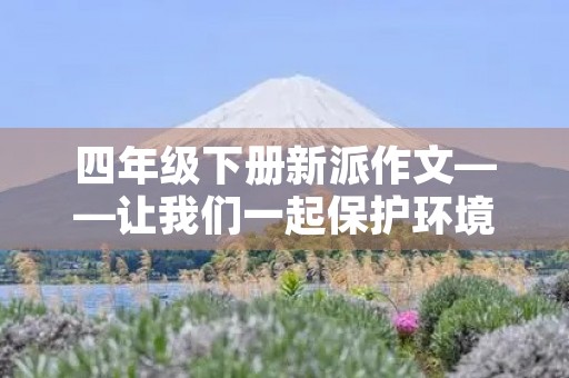 四年级下册新派作文——让我们一起保护环境 四年级下册新派作文——让我们一起保护环境