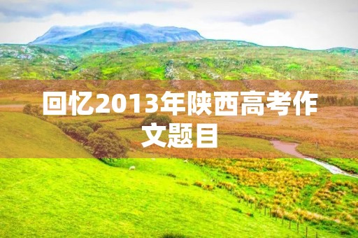 回忆2013年陕西高考作文题目 回忆2013年陕西高考作文题目