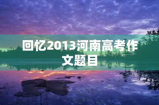 回忆2013河南高考作文题目 回忆2013河南高考作文题目