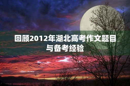 回顾2012年湖北高考作文题目与备考经验 回顾2012年湖北高考作文题目与备考经验