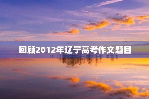 回顾2012年辽宁高考作文题目 回顾2012年辽宁高考作文题目
