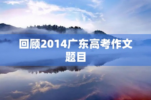 回顾2014广东高考作文题目 回顾2014广东高考作文题目