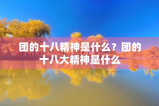 团的十八精神是什么？团的十八大精神是什么