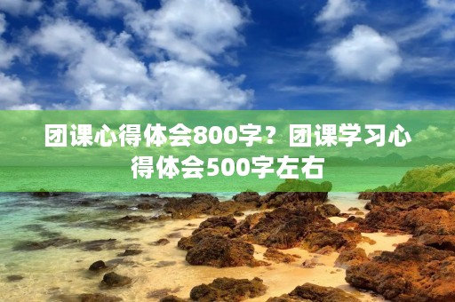 团课心得体会800字?团课学习心得体会500字左右 团课心得体会800字?团课学习心得体会500字左右