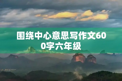 围绕中心意思写作文600字六年级 围绕中心意思写作文600字六年级