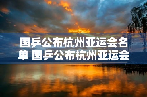 国乒公布杭州亚运会名单 国乒公布杭州亚运会名单时间表格