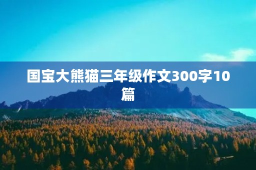 国宝大熊猫三年级作文300字10篇 国宝大熊猫三年级作文300字10篇