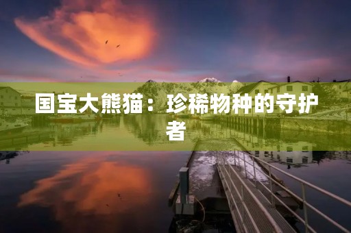 国宝大熊猫:珍稀物种的守护者 国宝大熊猫:珍稀物种的守护者