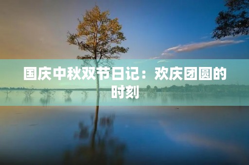 国庆中秋双节日记:欢庆团圆的时刻 国庆中秋双节日记:欢庆团圆的时刻