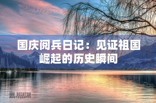 国庆阅兵日记：见证祖国崛起的历史瞬间