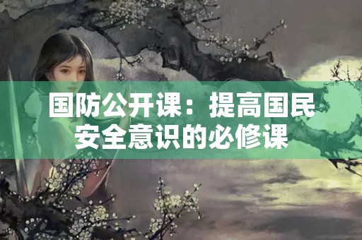 国防公开课:提高国民安全意识的必修课 国防公开课:提高国民安全意识的必修课