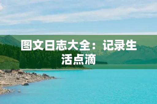 图文日志大全:记录生活点滴,留下美好回忆 图文日志大全:记录生活点滴,留下美好回忆