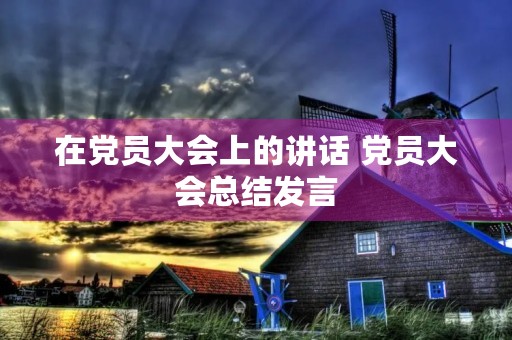 在党员大会上的讲话 党员大会总结发言 在党员大会上的讲话 党员大会总结发言