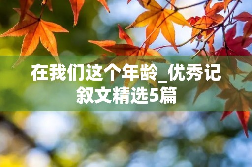 在我们这个年龄_优秀记叙文精选5篇 在我们这个年龄_优秀记叙文精选5篇