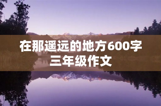 在那遥远的地方600字三年级作文 在那遥远的地方600字三年级作文